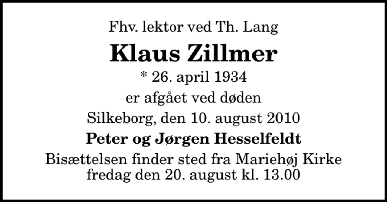 <p>Fhv. lektor ved Th. Lang<br />Klaus Zillmer<br />* 26. april 1934<br />er afgået ved døden<br />Silkeborg, den 10. august 2010<br />Peter og Jørgen Hesselfeldt<br />Bisættelsen finder sted fra Mariehøj Kirke fredag den 20. august kl. 13.00</p>