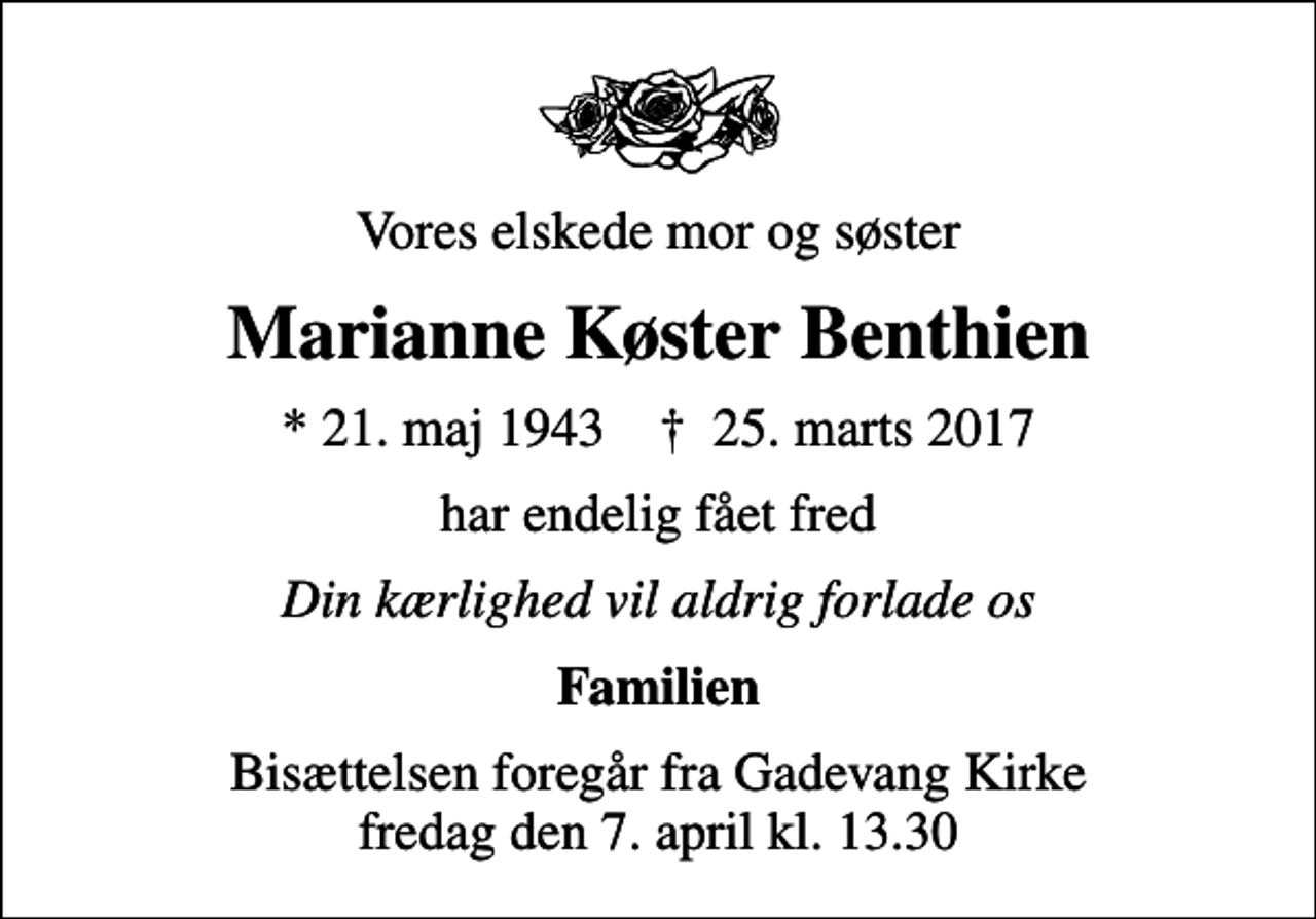 <p>Vores elskede mor og søster<br />Marianne Køster Benthien<br />* 21. maj 1943 ✝ 25. marts 2017<br />har endelig fået fred<br />Din kærlighed vil aldrig forlade os<br />Familien<br />Bisættelsen foregår fra Gadevang Kirke fredag den 7. april kl. 13.30</p>