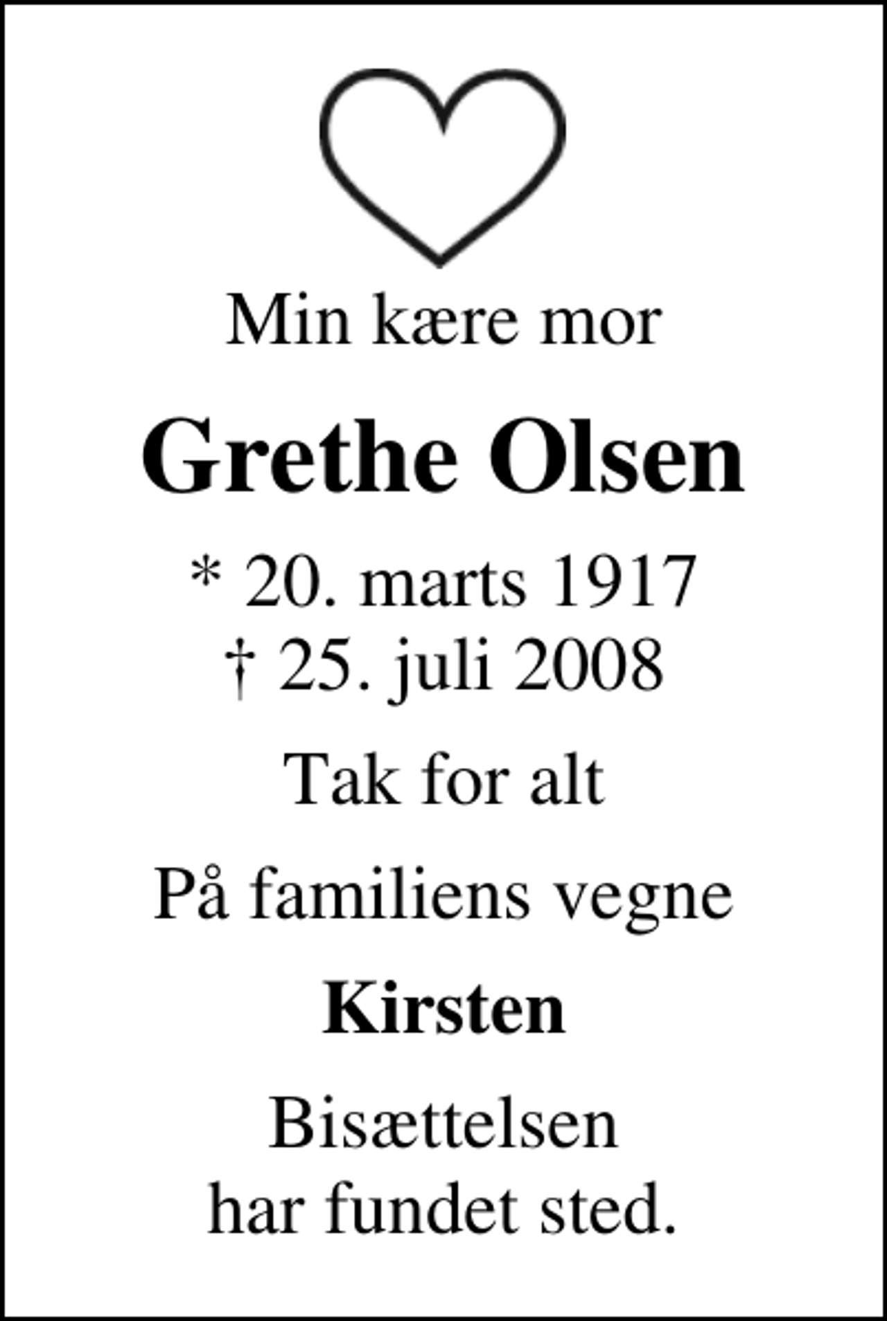 <p>Min kære mor<br />Grethe Olsen<br />* 20. marts 1917<br />✝ 25. juli 2008<br />Tak for alt<br />På familiens vegne<br />Kirsten<br />Bisættelsen har fundet sted.</p>
