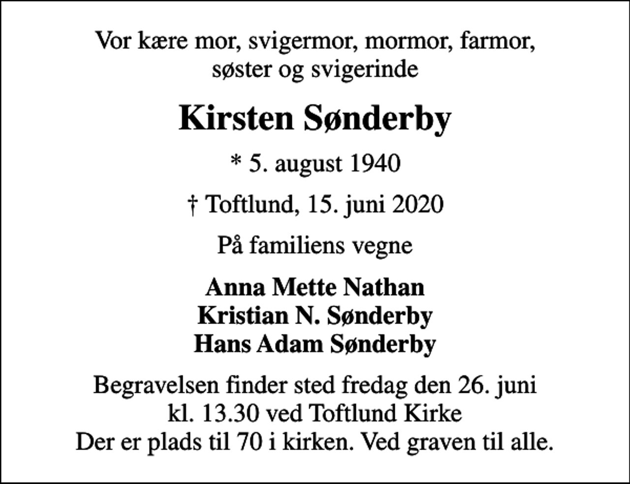 <p>Vor kære mor, svigermor, mormor, farmor, søster og svigerinde<br />Kirsten Sønderby<br />* 5. august 1940<br />Toftlund, 15. juni 2020<br />På familiens vegne<br />Anna Mette Nathan Kristian N. Sønderby Hans Adam Sønderby<br />Begravelsen finder sted fredag den 26. juni kl. 13.30 ved Toftlund Kirke Der er plads til 70 i kirken. Ved graven til alle.</p>