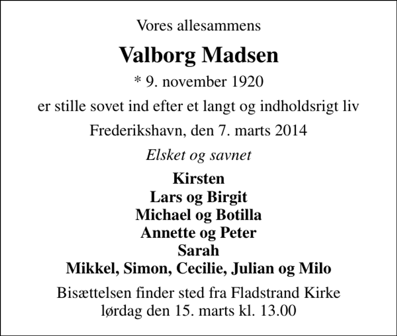 <p>Vores allesammens<br />Valborg Madsen<br />* 9. november 1920<br />er stille sovet ind efter et langt og indholdsrigt liv<br />Frederikshavn, den 7. marts 2014<br />Elsket og savnet<br />Kirsten Lars og Birgit Michael og Botilla Annette og Peter Sarah Mikkel, Simon, Cecilie, Julian og Milo<br />Bisættelsen finder sted fra Fladstrand Kirke lørdag den 15. marts kl. 13.00</p>