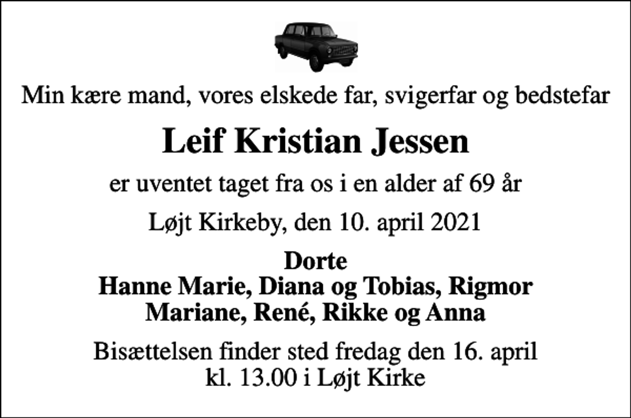 <p>Min kære mand, vores elskede far, svigerfar og bedstefar<br />Leif Kristian Jessen<br />er uventet taget fra os i en alder af 69 år<br />Løjt Kirkeby, den 10. april 2021<br />Dorte Hanne Marie, Diana og Tobias, Rigmor Mariane, René, Rikke og Anna<br />Bisættelsen finder sted fredag den 16. april kl. 13.00 i Løjt Kirke</p>
