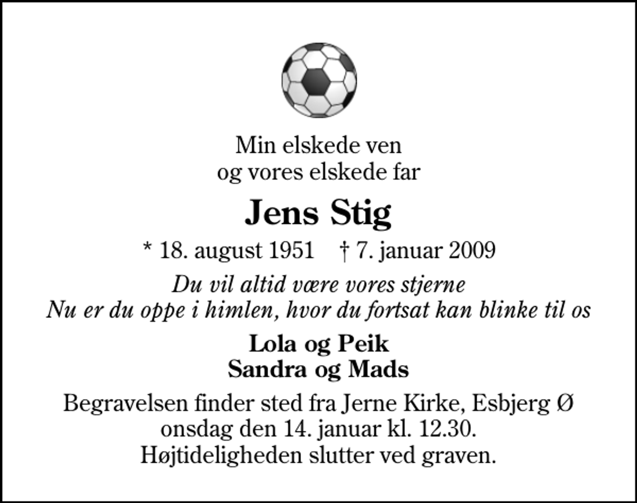 <p>Min elskede ven og vores elskede far<br />Jens Stig<br />* 18. august 1951 ✝ 7. januar 2009<br />Du vil altid være vores stjerne Nu er du oppe i himlen, hvor du fortsat kan blinke til os<br />Lola og Peik Sandra og Mads<br />Begravelsen finder sted fra Jerne Kirke, Esbjerg onsdag den 14. januar kl. 12.30 Højtideligheden slutter ved graven.</p>