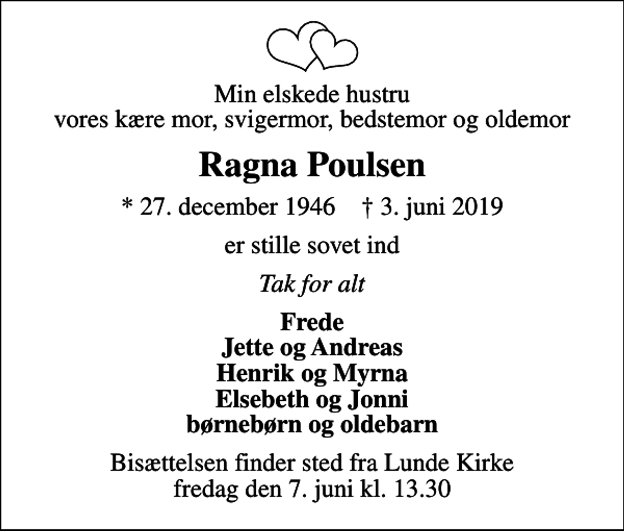 <p>Min elskede hustru vores kære mor, svigermor, bedstemor og oldemor<br />Ragna Poulsen<br />* 27. december 1946 ✝ 3. juni 2019<br />er stille sovet ind<br />Tak for alt<br />Frede Jette og Andreas Henrik og Myrna Elsebeth og Jonni børnebørn og oldebarn<br />Bisættelsen finder sted fra Lunde Kirke fredag den 7. juni kl. 13.30</p>