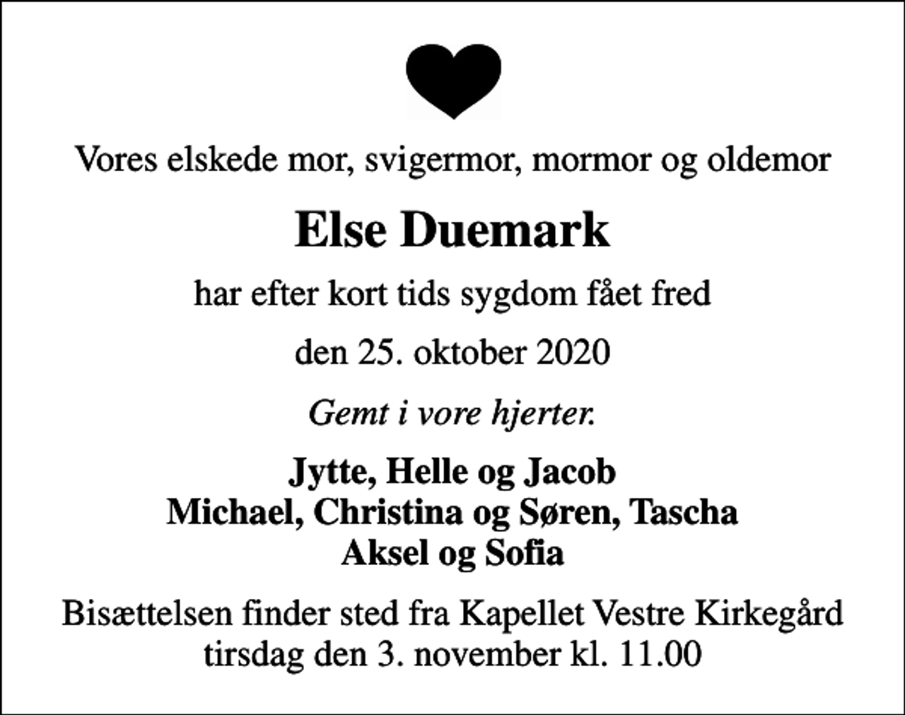 <p>Vores elskede mor, svigermor, mormor og oldemor<br />Else Duemark<br />har efter kort tids sygdom fået fred<br />den 25. oktober 2020<br />Gemt i vore hjerter.<br />Jytte, Helle og Jacob Michael, Christina og Søren, Tascha Aksel og Sofia<br />Bisættelsen finder sted fra Kapellet Vestre Kirkegård tirsdag den 3. november kl. 11.00</p>