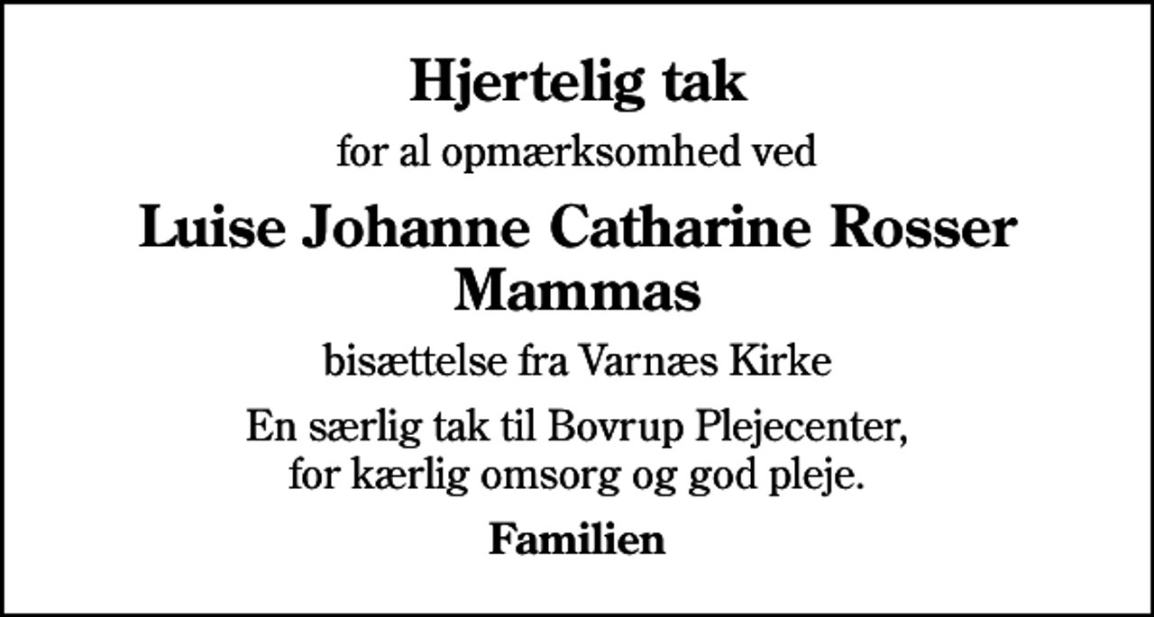 <p>Hjertelig tak<br />for al opmærksomhed ved<br />Luise Johanne Catharine Rosser Mammas<br />bisættelse fra Varnæs Kirke<br />En særlig tak til Bovrup Plejecenter, for kærlig omsorg og god pleje.<br />Familien</p>