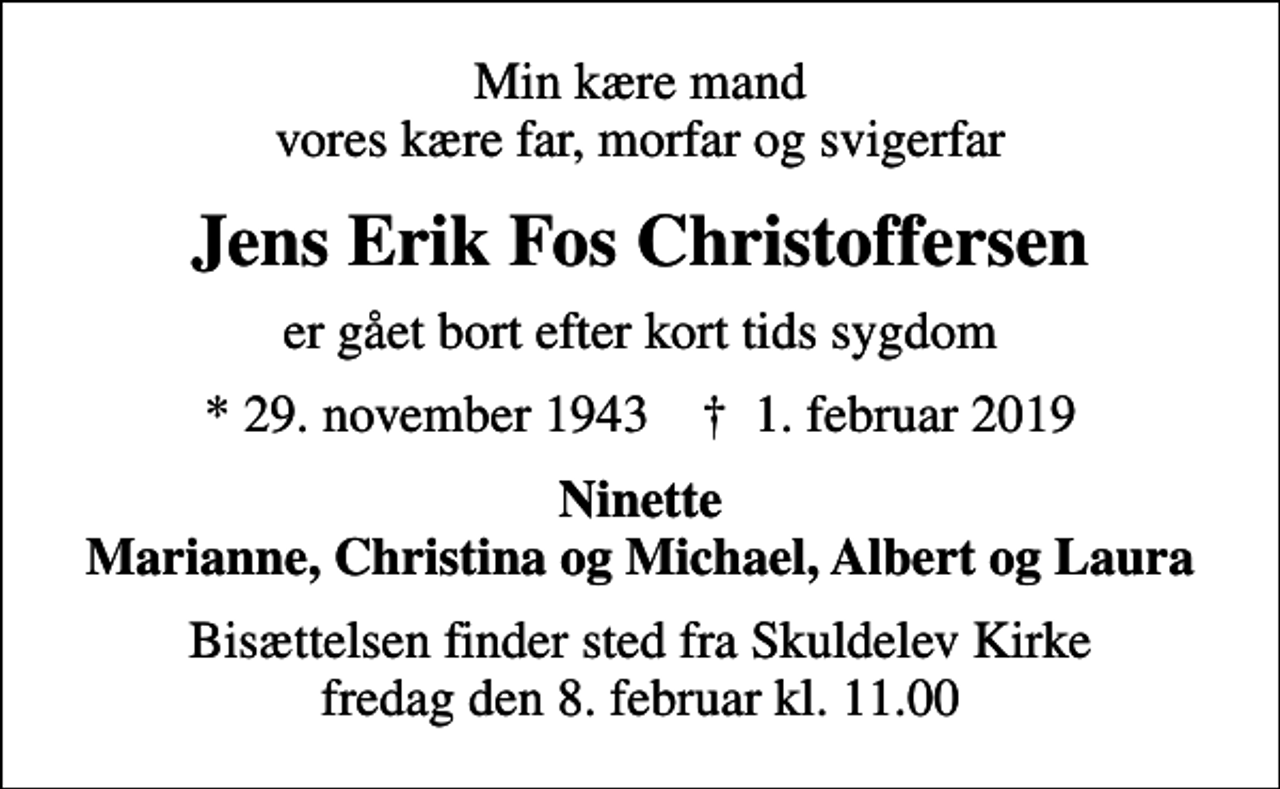 <p>Min kære mand vores kære far, morfar og svigerfar<br />Jens Erik Fos Christoffersen<br />er gået bort efter kort tids sygdom<br />* 29. november 1943 ✝ 1. februar 2019<br />Ninette Marianne, Christina og Michael, Albert og Laura<br />Bisættelsen finder sted fra Skuldelev Kirke fredag den 8. februar kl. 11.00</p>