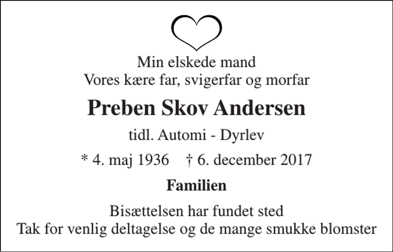 <p>Min elskede mand Vores kære far, svigerfar og morfar<br />Preben Skov Andersen<br />tidl. Automi - Dyrlev<br />* 4. maj 1936 † 6. december 2017<br />Familien<br />Bisættelsen har fundet sted Tak for venlig deltagelse og de mange smukke blomster</p>