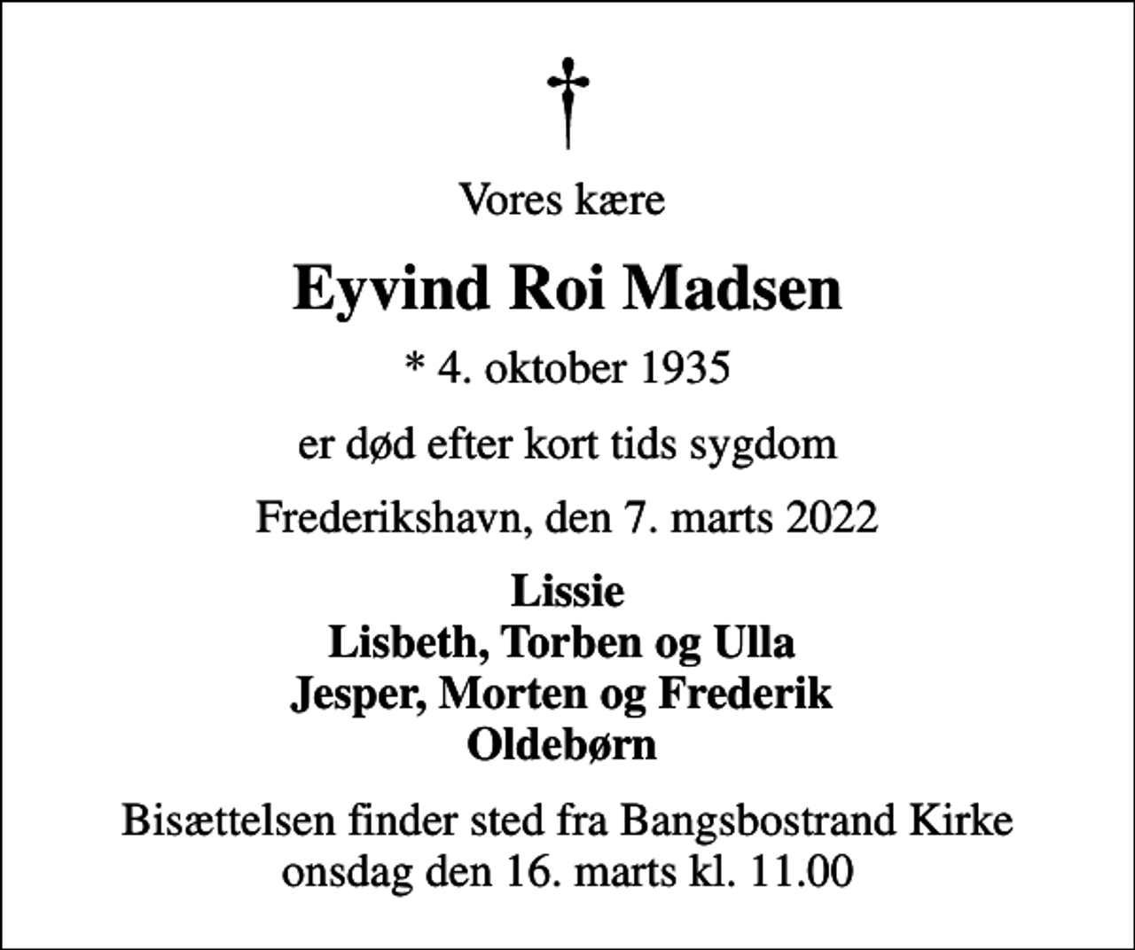 <p>Vores kære<br />Eyvind Roi Madsen<br />* 4. oktober 1935<br />er død efter kort tids sygdom<br />Frederikshavn, den 7. marts 2022<br />Lissie Lisbeth, Torben og Ulla Jesper, Morten og Frederik Oldebørn<br />Bisættelsen finder sted fra Bangsbostrand Kirke onsdag den 16. marts kl. 11.00</p>