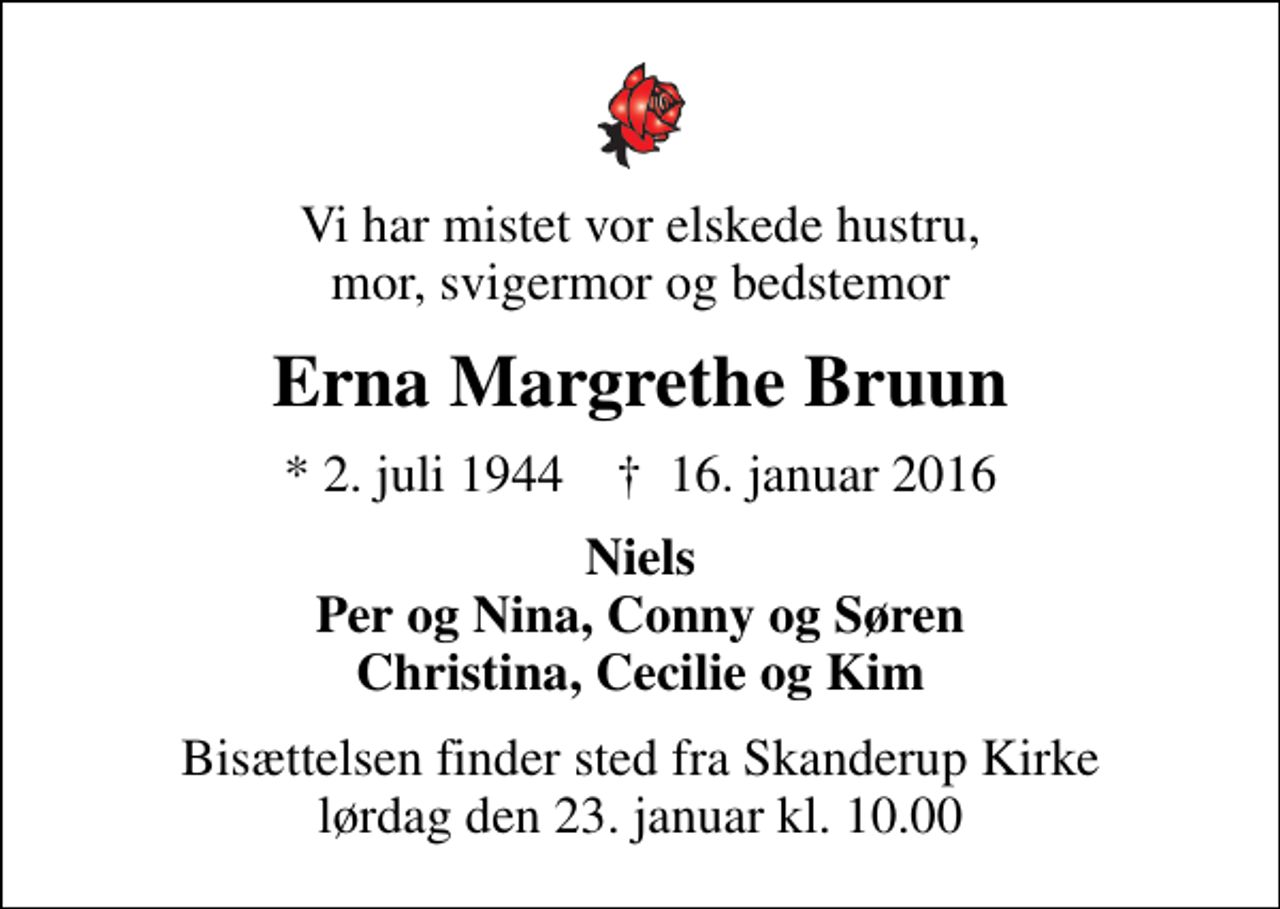 <p>Vi har mistet vor elskede hustru, mor, svigermor og bedstemor<br />Erna Margrethe Bruun<br />* 2. juli 1944 ✝ 16. januar 2016<br />Niels Per og Nina, Conny og Søren Christina, Cecilie og Kim<br />Bisættelsen finder sted fra Skanderup Kirke lørdag den 23. januar kl. 10.00</p>