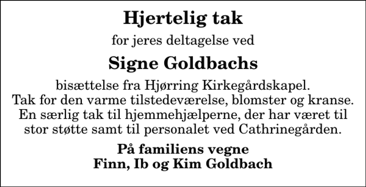 <p>Hjertelig tak<br />for jeres deltagelse ved<br />Signe Goldbachs<br />bisættelse fra Hjørring Kirkegårdskapel. Tak for den varme tilstedeværelse, blomster og kranse. En særlig tak til hjemmehjælperne, der har været til stor støtte samt til personalet ved Cathrinegården.<br />På familiens vegne Finn, Ib og Kim Goldbach</p>
