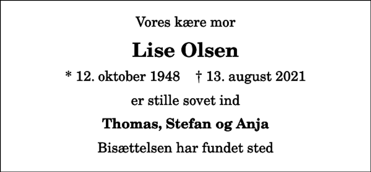 <p>Vores kære mor<br />Lise Olsen<br />* 12. oktober 1948 ✝ 13. august 2021<br />er stille sovet ind<br />Thomas, Stefan og Anja<br />Bisættelsen har fundet sted</p>