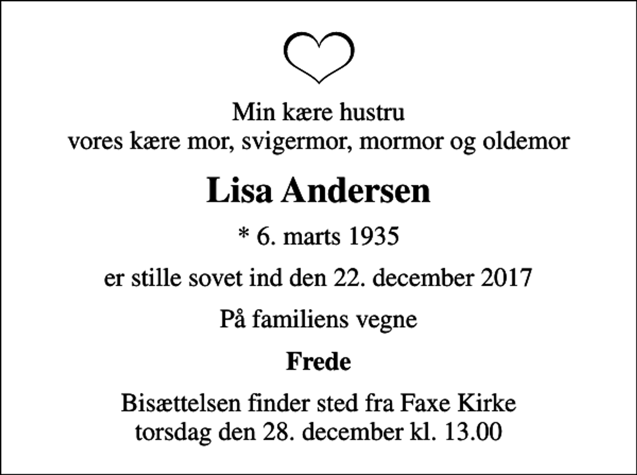 <p>Min kære hustru vores kære mor, svigermor, mormor og oldemor<br />Lisa Andersen<br />* 6. marts 1935<br />er stille sovet ind den 22. december 2017<br />På familiens vegne<br />Frede<br />Bisættelsen finder sted fra Faxe Kirke torsdag den 28. december kl. 13.00</p>