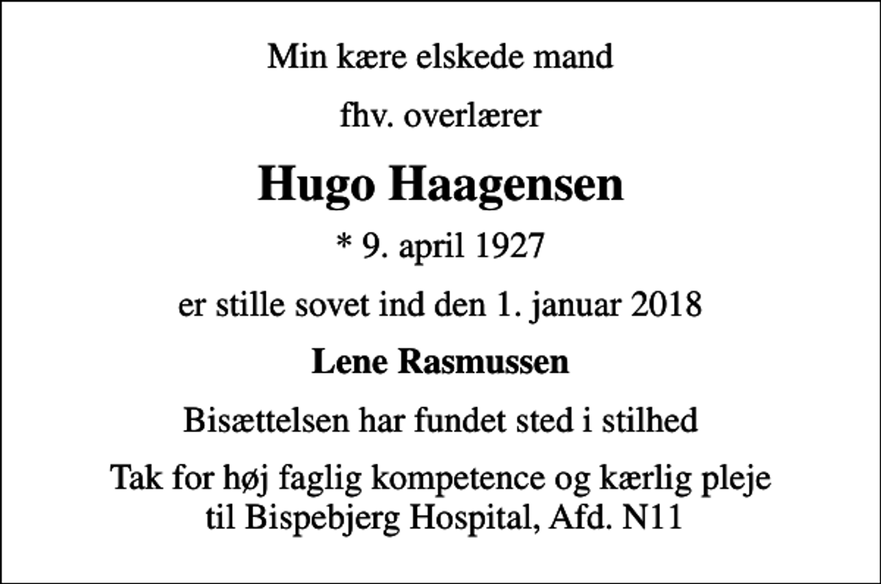 <p>Min kære elskede mand<br />fhv. overlærer<br />Hugo Haagensen<br />* 9. april 1927<br />er stille sovet ind den 1. januar 2018<br />Lene Rasmussen<br />Bisættelsen har fundet sted i stilhed<br />Tak for høj faglig kompetence og kærlig pleje til Bispebjerg Hospital, Afd. N11</p>