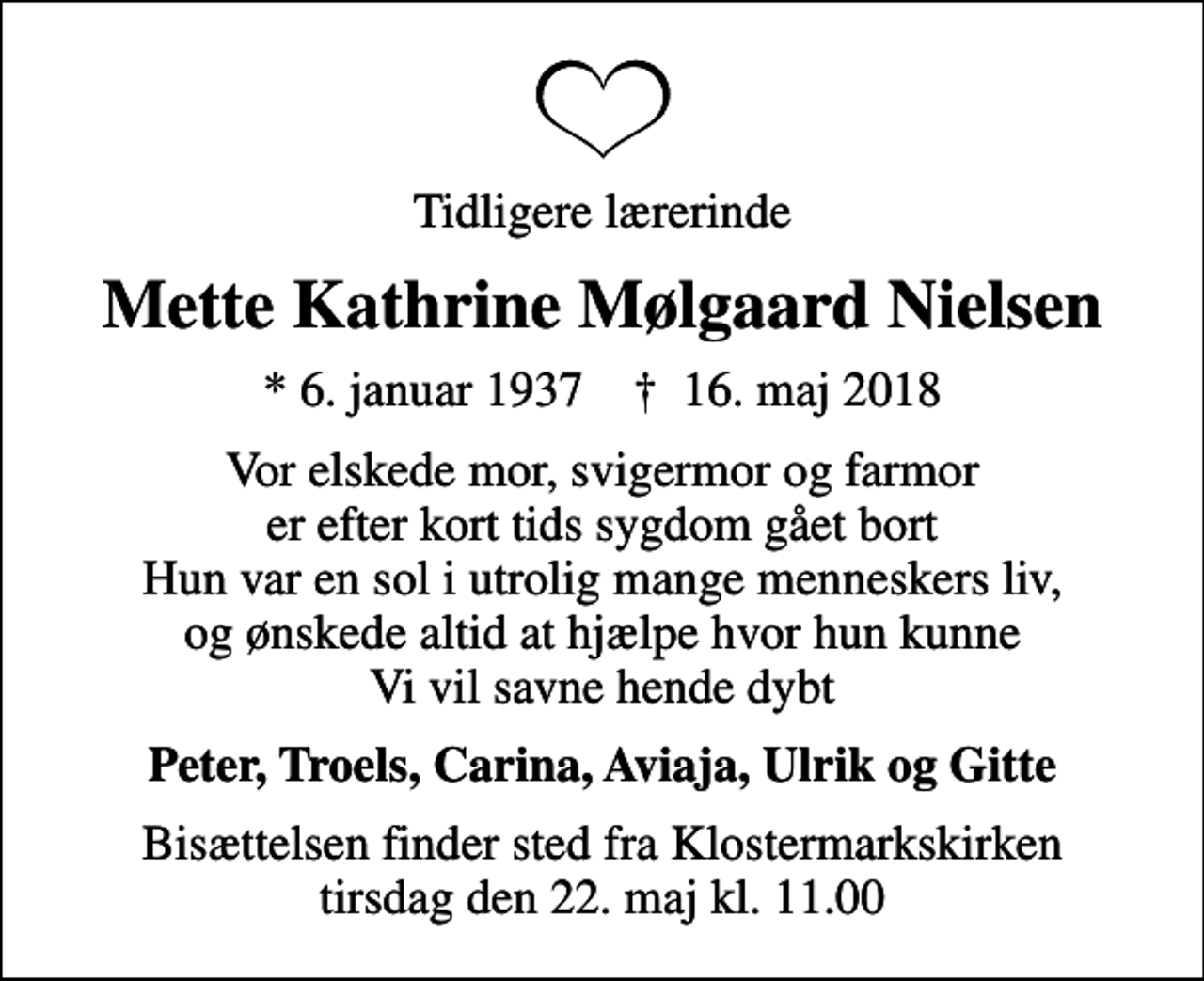 <p>Tidligere lærerinde<br />Mette Kathrine Mølgaard Nielsen<br />* 6. januar 1937 ✝ 16. maj 2018<br />Vor elskede mor, svigermor og farmor er efter kort tids sygdom gået bort Hun var en sol i utrolig mange menneskers liv, og ønskede altid at hjælpe hvor hun kunne Vi vil savne hende dybt<br />Peter, Troels, Carina, Aviaja, Ulrik og Gitte<br />Bisættelsen finder sted fra Klostermarkskirken tirsdag den 22. maj kl. 11.00</p>