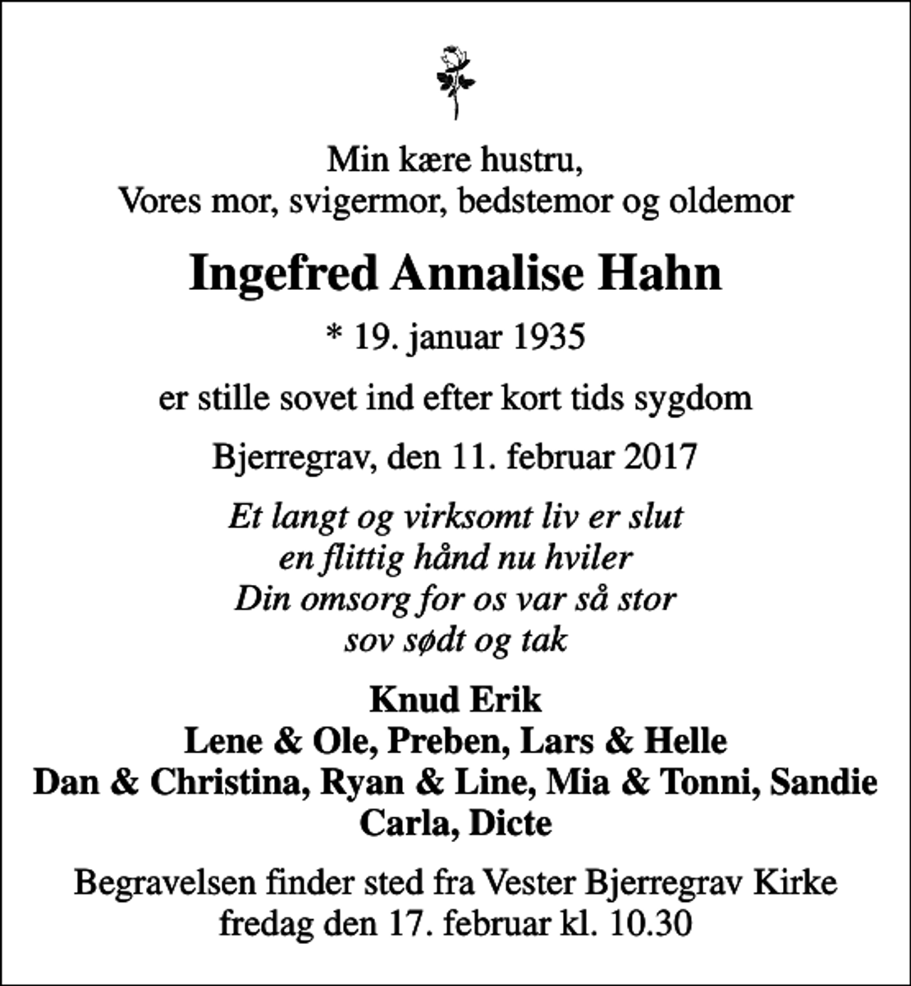 <p>Min kære hustru, Vores mor, svigermor, bedstemor og oldemor<br />Ingefred Annalise Hahn<br />* 19. januar 1935<br />er stille sovet ind efter kort tids sygdom<br />Bjerregrav, den 11. februar 2017<br />Et langt og virksomt liv er slut en flittig hånd nu hviler Din omsorg for os var så stor sov sødt og tak<br />Knud Erik Lene &amp; Ole, Preben, Lars &amp; Helle Dan &amp; Christina, Ryan &amp; Line, Mia &amp; Tonni, Sandie Carla, Dicte<br />Begravelsen finder sted fra Vester Bjerregrav Kirke fredag den 17. februar kl. 10.30</p>