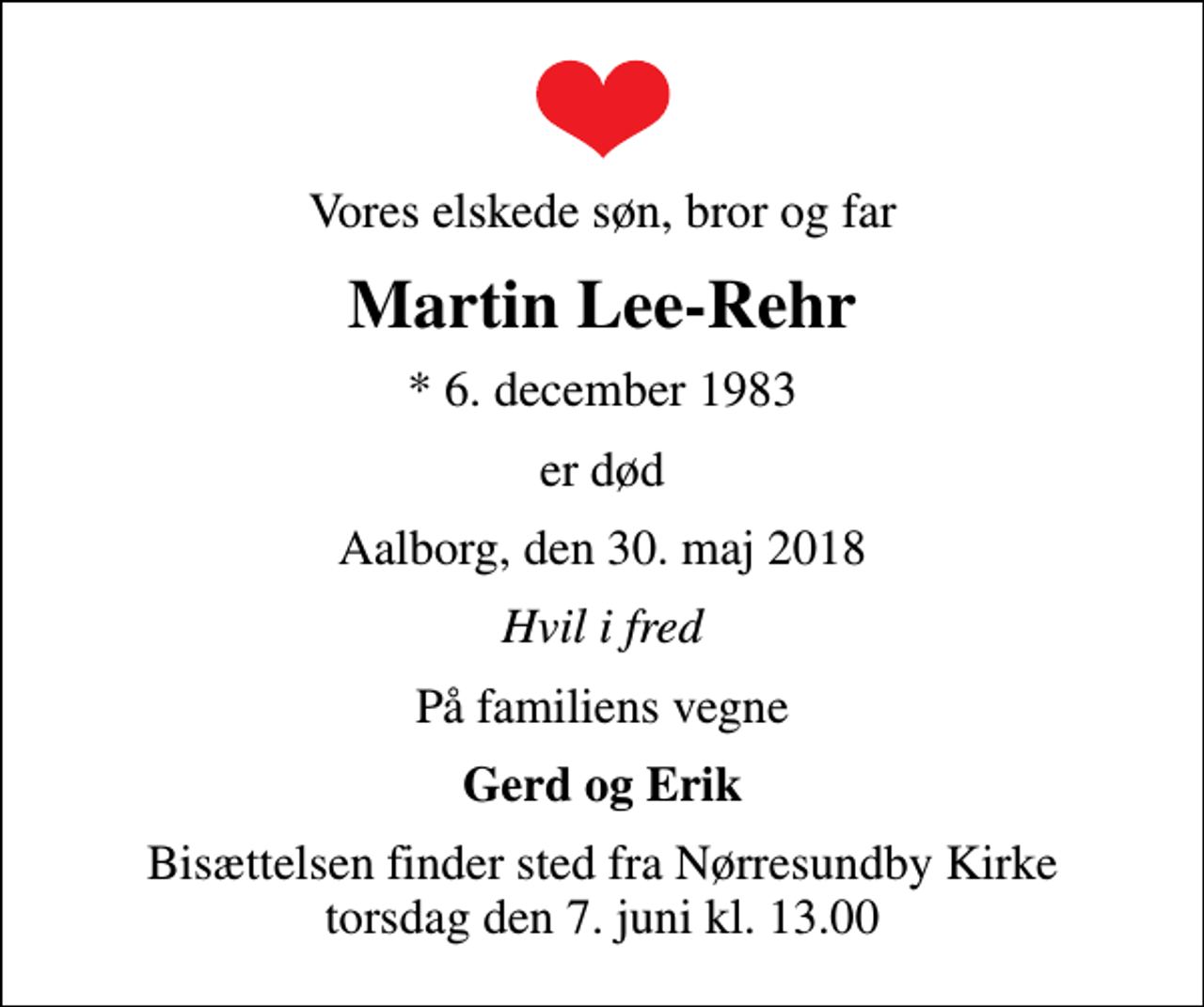 <p>Vores elskede søn, bror og far<br />Martin Lee-Rehr<br />* 6. december 1983<br />er død<br />Aalborg, den 30. maj 2018<br />Hvil i fred<br />På familiens vegne<br />Gerd og Erik<br />Bisættelsen finder sted fra Nørresundby Kirke torsdag den 7. juni kl. 13.00</p>