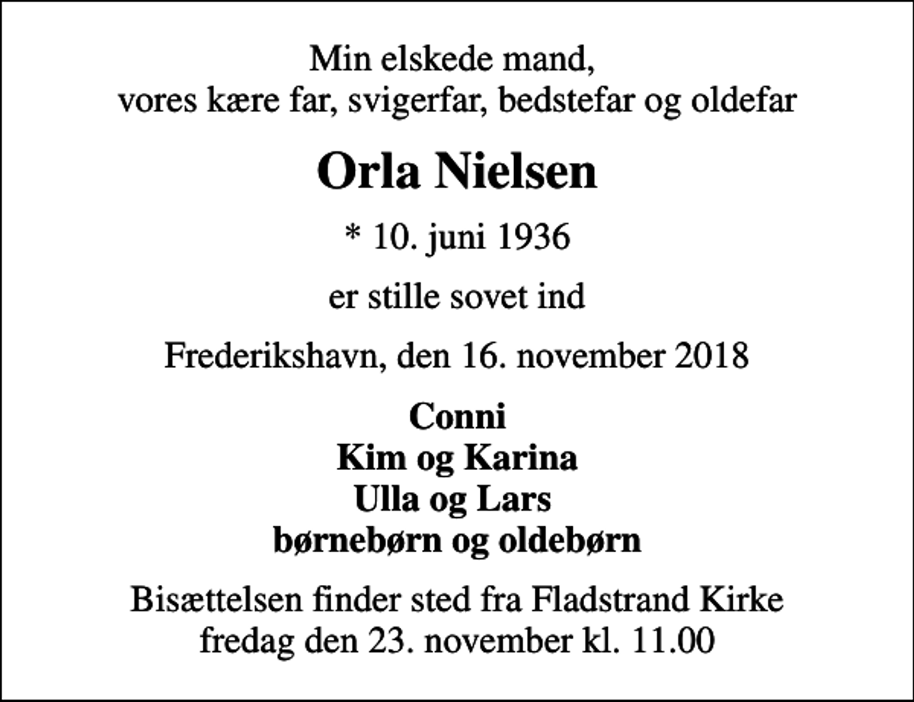 <p>Min elskede mand, vores kære far, svigerfar, bedstefar og oldefar<br />Orla Nielsen<br />* 10. juni 1936<br />er stille sovet ind<br />Frederikshavn, den 16. november 2018<br />Conni Kim og Karina Ulla og Lars børnebørn og oldebørn<br />Bisættelsen finder sted fra Fladstrand Kirke fredag den 23. november kl. 11.00</p>