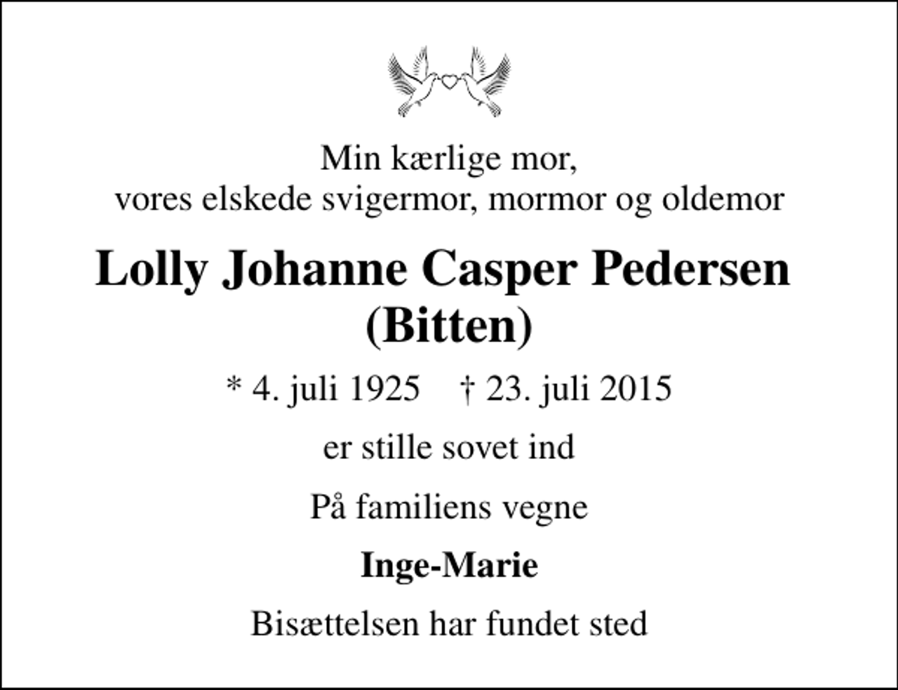 <p>Min kærlige mor, vores elskede svigermor, mormor og oldemor<br />Lolly Johanne Casper Pedersen (Bitten)<br />* 4. juli 1925 ✝ 23. juli 2015<br />er stille sovet ind<br />På familiens vegne<br />Inge-Marie<br />Bisættelsen har fundet sted</p>