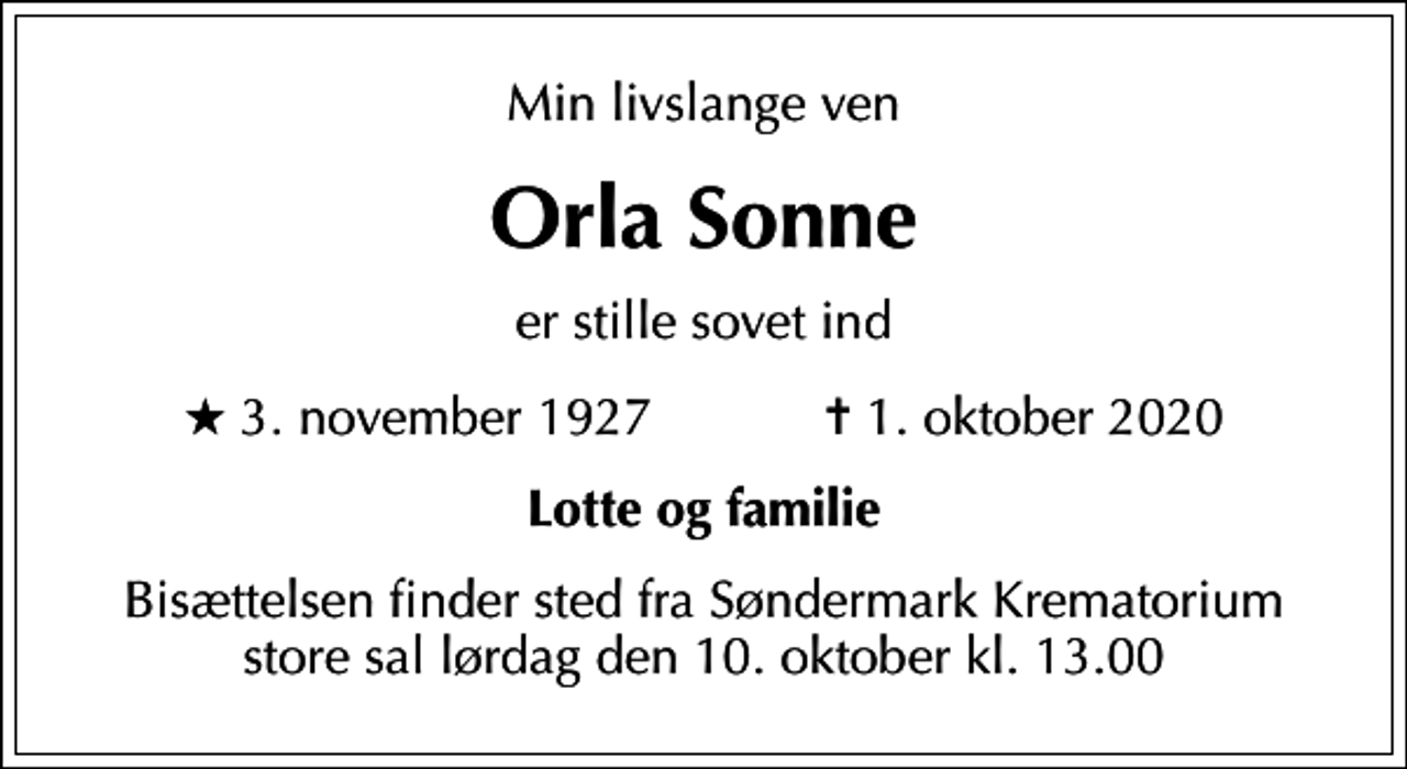 <p>Min livslange ven<br />Orla Sonne<br />er stille sovet ind<br />* 3. november 1927 ✝ 1. oktober 2020<br />Lotte og familie<br />Bisættelsen finder sted fra Søndermark Krematorium store sal lørdag den 10. oktober kl. 13.00</p>