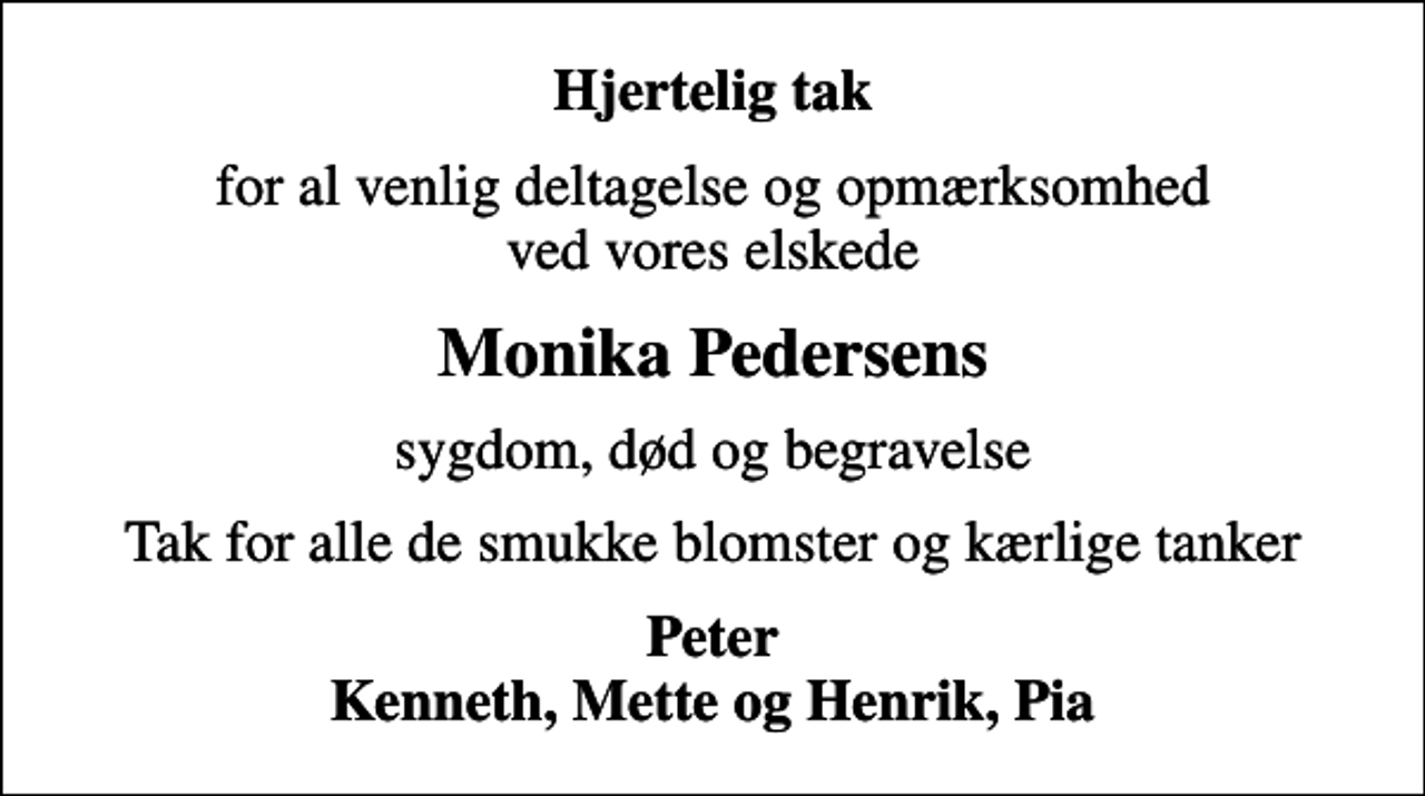 <p>Hjertelig tak<br />for al venlig deltagelse og opmærksomhed ved vores elskede<br />Monika Pedersens<br />sygdom, død og begravelse<br />Tak for alle de smukke blomster og kærlige tanker<br />Peter Kenneth, Mette og Henrik, Pia</p>