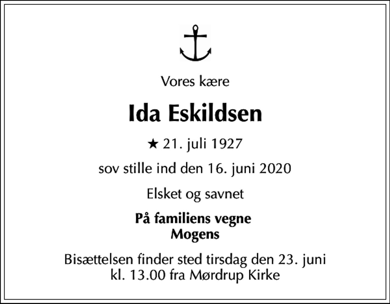 <p>Vores kære<br />Ida Eskildsen<br />* 21. juli 1927<br />sov stille ind den 16. juni 2020<br />Elsket og savnet<br />På familiens vegne Mogens<br />Bisættelsen finder sted tirsdag den 23. juni kl. 13.00 fra Mørdrup Kirke</p>
