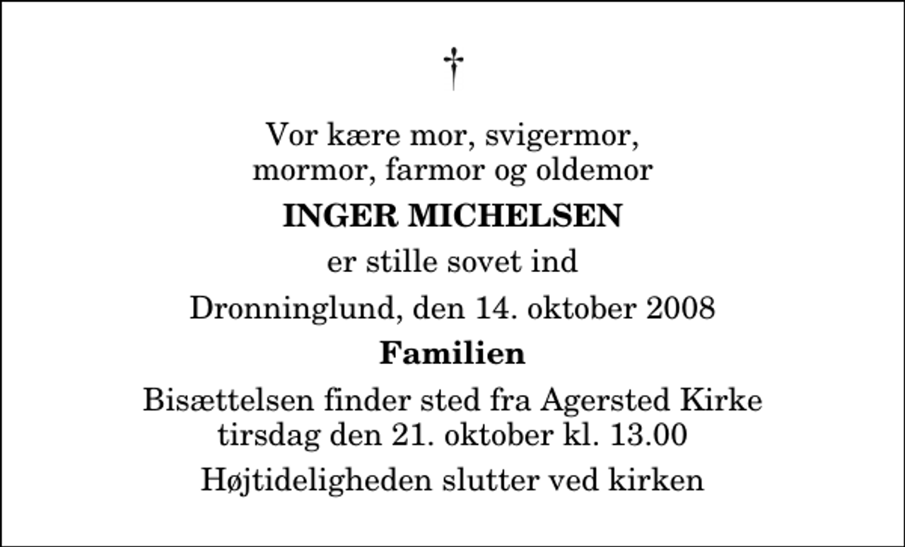 <p>Vor kære mor, svigermor, mormor, farmor og oldemor<br />Inger Michelsen<br />er stille sovet ind<br />Dronninglund, den 14. oktober 2008<br />Familien<br />Bisættelsen finder sted fra Agersted Kirke tirsdag den 21. oktober kl. 13.00 Højtideligheden slutter ved kirken</p>