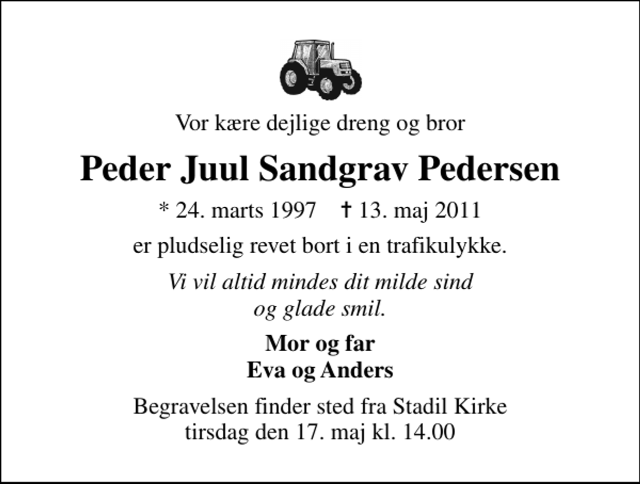<p>Vor kære dejlige dreng og bror<br />Peder Juul Sandgrav Pedersen<br />* 24. marts 1997 ✝ 13. maj 2011<br />er pludselig revet bort i en trafikulykke.<br />Vi vil altid mindes dit milde sind og glade smil.<br />Mor og far Eva og Anders<br />Begravelsen finder sted fra Stadil Kirke tirsdag den 17. maj kl. 14.00</p>