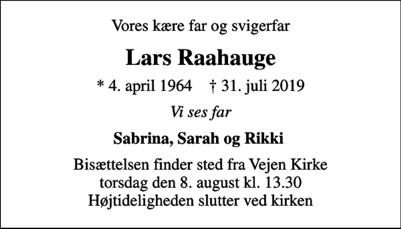 <p>Vores kære far og svigerfar<br />Lars Raahauge<br />* 4. april 1964 ✝ 31. juli 2019<br />Vi ses far<br />Sabrina, Sarah og Rikki<br />Bisættelsen finder sted fra Vejen Kirke torsdag den 8. august kl. 13.30 Højtideligheden slutter ved kirken</p>