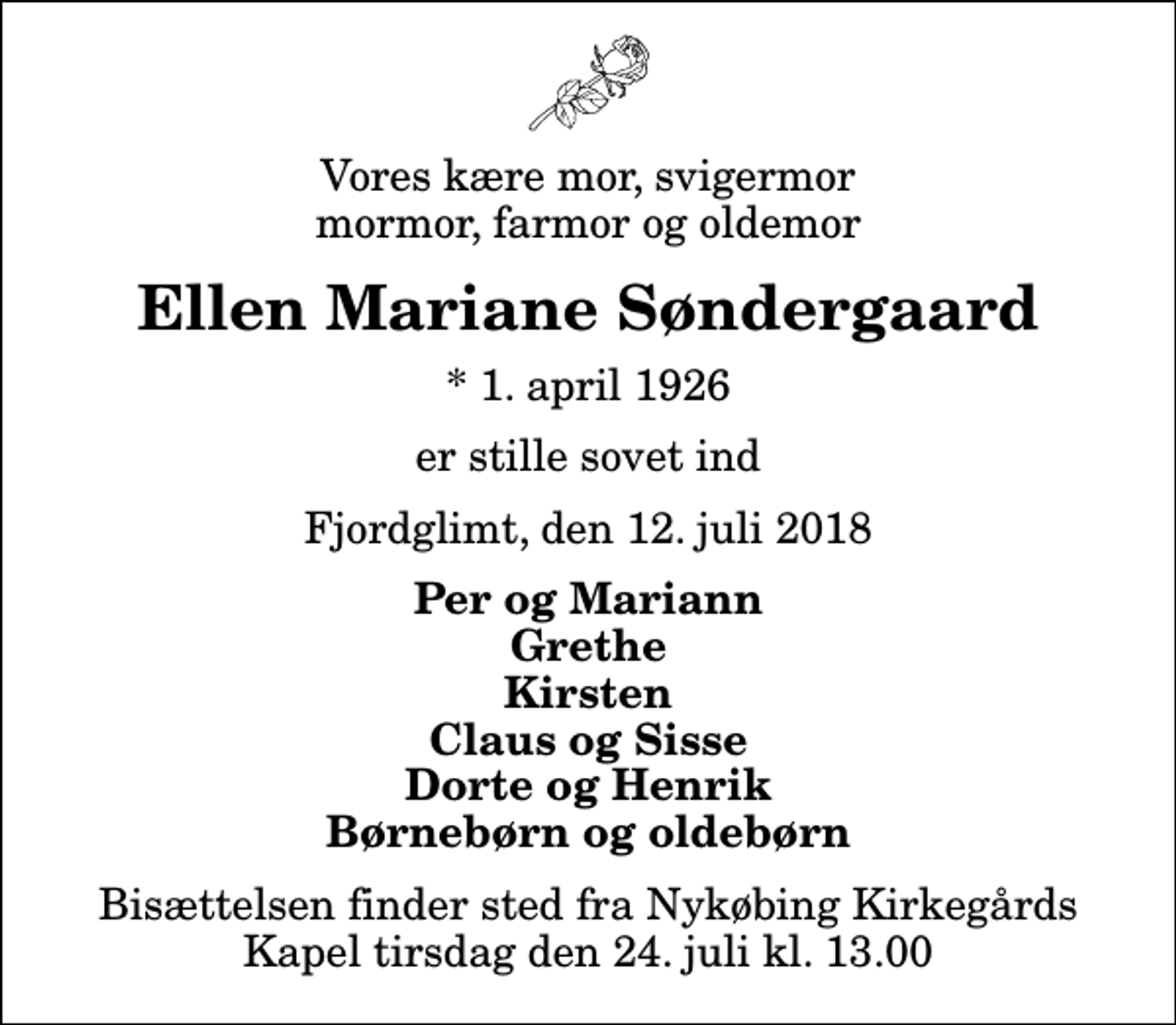 <p>Vores kære mor, svigermor mormor, farmor og oldemor<br />Ellen Mariane Søndergaard<br />* 1. april 1926<br />er stille sovet ind<br />Fjordglimt, den 12. juli 2018<br />Per og Mariann Grethe Kirsten Claus og Sisse Dorte og Henrik Børnebørn og oldebørn<br />Bisættelsen finder sted fra Nykøbing Kirkegårds Kapel tirsdag den 24. juli kl. 13.00</p>