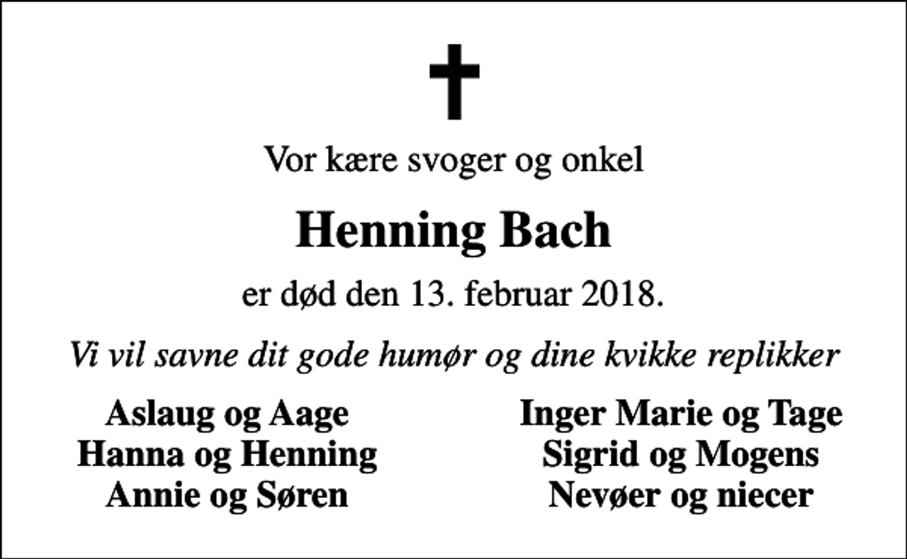 <p>Vor kære svoger og onkel<br />Henning Bach<br />er død den 13. februar 2018.<br />Vi vil savne dit gode humør og dine kvikke replikker<br />Aslaug og Aage<br />Inger Marie og Tage<br />Hanna og Henning<br />Sigrid og Mogens<br />Annie og Søren<br />Nevøer og niecer</p>