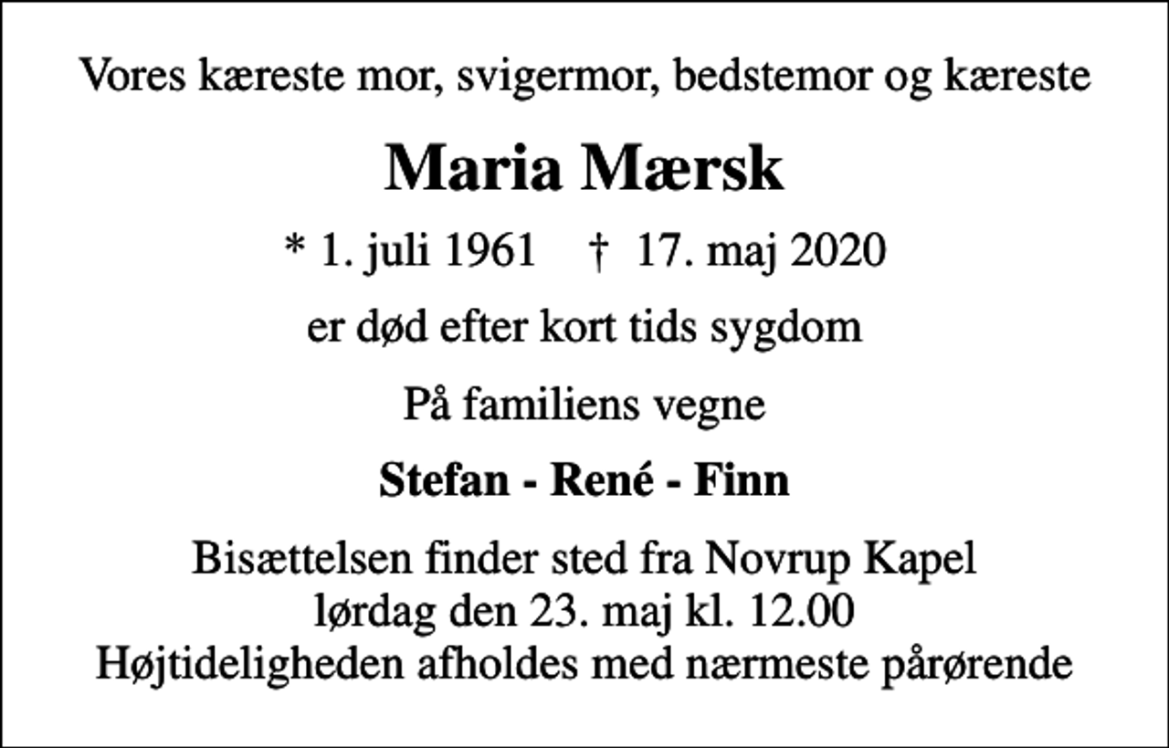 <p>Vores kæreste mor, svigermor, bedstemor og kæreste<br />Maria Mærsk<br />* 1. juli 1961 ✝ 17. maj 2020<br />er død efter kort tids sygdom<br />På familiens vegne<br />Stefan - René - Finn<br />Bisættelsen finder sted fra Novrup Kapel lørdag den 23. maj kl. 12.00 Højtideligheden afholdes med nærmeste pårørende</p>