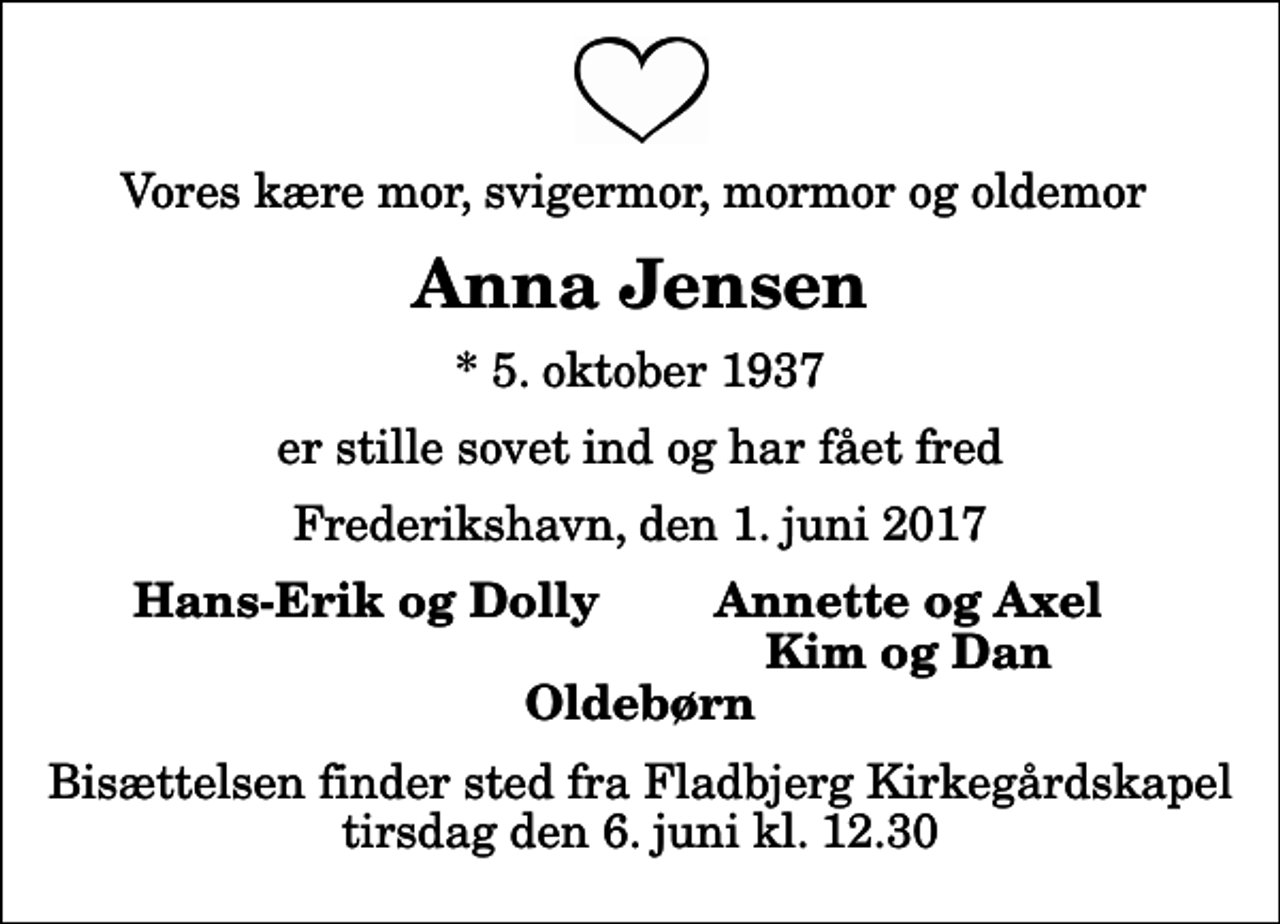 <p>Vores kære mor, svigermor, mormor og oldemor<br />Anna Jensen<br />* 5. oktober 1937<br />er stille sovet ind og har fået fred<br />Frederikshavn, den 1. juni 2017<br />Hans-Erik og Dolly<br />Annette og Axel<br />Kim og Dan<br />Bisættelsen finder sted fra Fladbjerg Kirkegårdskapel tirsdag den 6. juni kl. 12.30</p>