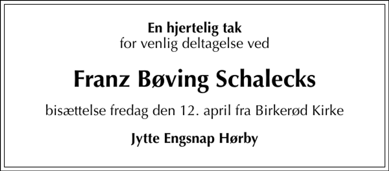 <p>En hjertelig tak<br />for venlig deltagelse ved<br />Franz Bøving Schalecks<br />bisættelse fredag den 12. april fra Birkerød Kirke<br />Jytte Engsnap Hørby</p>