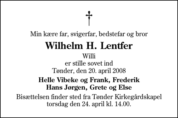 <p>Min kære far, svigerfar, bedstefar og bror<br />Wilhelm H. Lentfer<br />Willi er stille sovet ind Tønder, den 20. april 2008<br />Helle Vibeke og Frank, Frederik Hans Jørgen, Grete og Else<br />Bisættelsen finder sted fra Tønder Kirkegårdskapel torsdag den 24. april kl. 14.00</p>