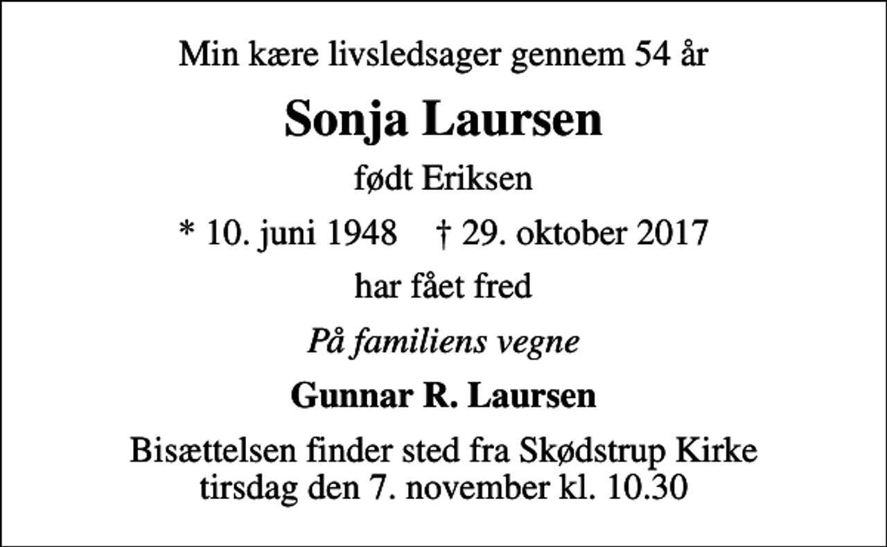 <p>Min kære livsledsager gennem 54 år<br />Sonja Laursen<br />født Eriksen<br />* 10. juni 1948 ✝ 29. oktober 2017<br />har fået fred<br />På familiens vegne<br />Gunnar R. Laursen<br />Bisættelsen finder sted fra Skødstrup Kirke tirsdag den 7. november kl. 10.30</p>
