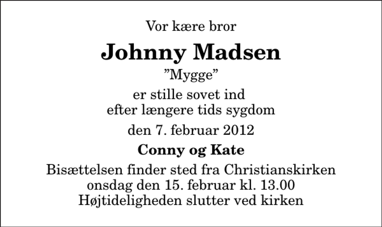<p>Vor kære bror<br />Johnny Madsen<br />Mygge<br />er stille sovet ind efter længere tids sygdom<br />den 7. februar 2012<br />Conny og Kate<br />Bisættelsen finder sted fra Christianskirken onsdag den 15. februar kl. 13.00 Højtideligheden slutter ved kirken</p>