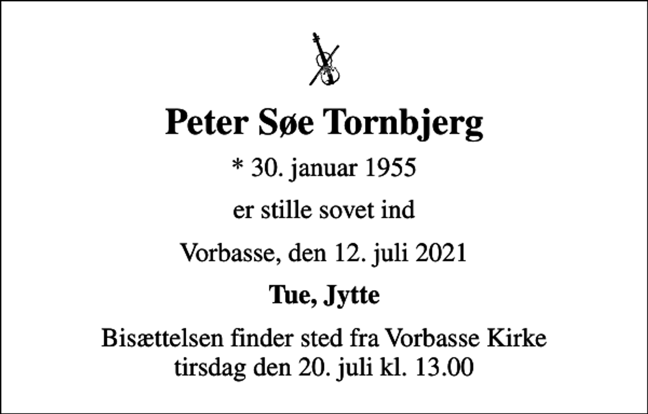 <p>Peter Søe Tornbjerg<br />* 30. januar 1955<br />er stille sovet ind<br />Vorbasse, den 12. juli 2021<br />Tue, Jytte<br />Bisættelsen finder sted fra Vorbasse Kirke tirsdag den 20. juli kl. 13.00</p>