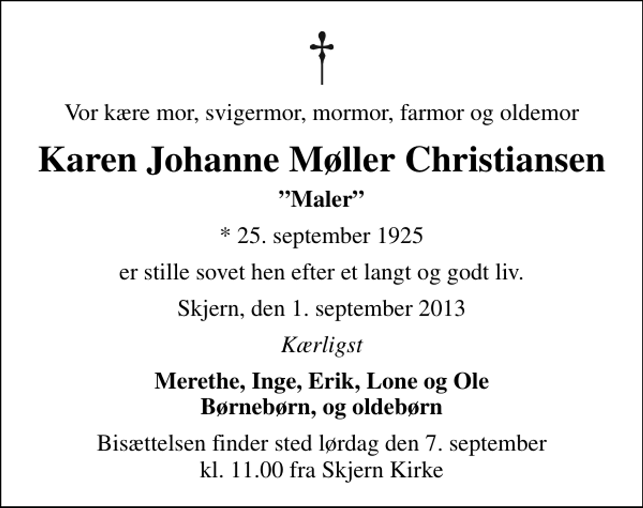 <p>Vor kære mor, svigermor, mormor, farmor og oldemor<br />Karen Johanne Møller Christiansen<br />Maler<br />* 25. september 1925<br />er stille sovet hen efter et langt og godt liv.<br />Skjern, den 1. september 2013<br />Kærligst<br />Merethe, Inge, Erik, Lone og Ole Børnebørn, og oldebørn<br />Bisættelsen finder sted lørdag den 7. september kl. 11.00 fra Skjern Kirke</p>