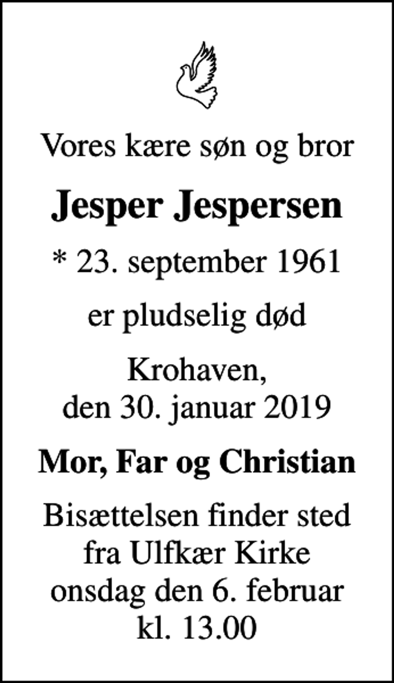 <p>Vores kære søn og bror<br />Jesper Jespersen<br />* 23. september 1961<br />er pludselig død<br />Krohaven, den 30. januar 2019<br />Mor, Far og Christian<br />Bisættelsen finder sted fra Ulfkær Kirke onsdag den 6. februar kl. 13.00</p>