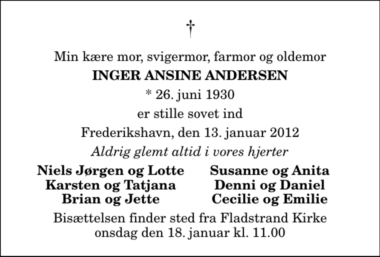 <p>Min kære mor, svigermor, farmor og oldemor<br />Inger Ansine Andersen<br />* 26. juni 1930<br />er stille sovet ind<br />Frederikshavn, den 13. januar 2012<br />Aldrig glemt altid i vores hjerter<br />Niels Jørgen og Lotte<br />Susanne og Anita<br />Karsten og Tatjana<br />Denni og Daniel<br />Brian og Jette<br />Cecilie og Emilie<br />Bisættelsen finder sted fra Fladstrand Kirke onsdag den 18. januar kl. 11.00</p>