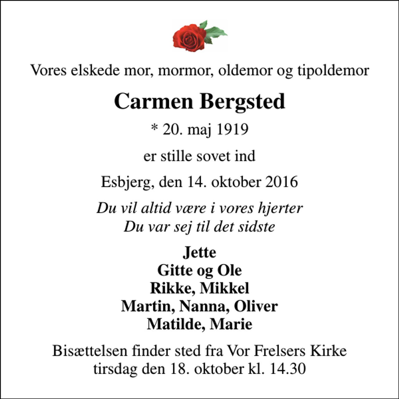 <p>Vores elskede mor, mormor, oldemor og tipoldemor<br />Carmen Bergsted<br />* 20. maj 1919<br />er stille sovet ind<br />Esbjerg, den 14. oktober 2016<br />Du vil altid være i vores hjerter Du var sej til det sidste<br />Jette Gitte og Ole Rikke, Mikkel Martin, Nanna, Oliver Matilde, Marie<br />Bisættelsen finder sted fra Vor Frelsers Kirke tirsdag den 18. oktober kl. 14.30</p>