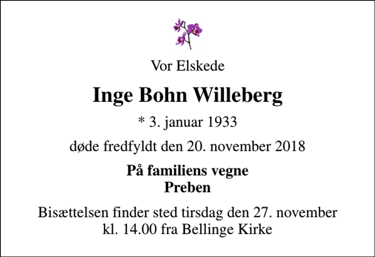 <p>Vor Elskede<br />Inge Bohn Willeberg<br />* 3. januar 1933<br />døde fredfyldt den 20. november 2018<br />På familiens vegne Preben<br />Bisættelsen finder sted tirsdag den 27. november kl. 14.00 fra Bellinge Kirke</p>