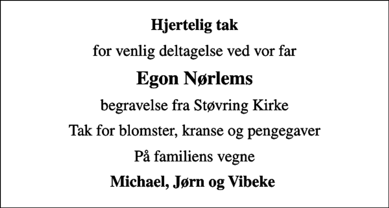 <p>Hjertelig tak<br />for venlig deltagelse ved vor far<br />Egon Nørlems<br />begravelse fra Støvring Kirke<br />Tak for blomster, kranse og pengegaver<br />På familiens vegne<br />Michael, Jørn og Vibeke</p>