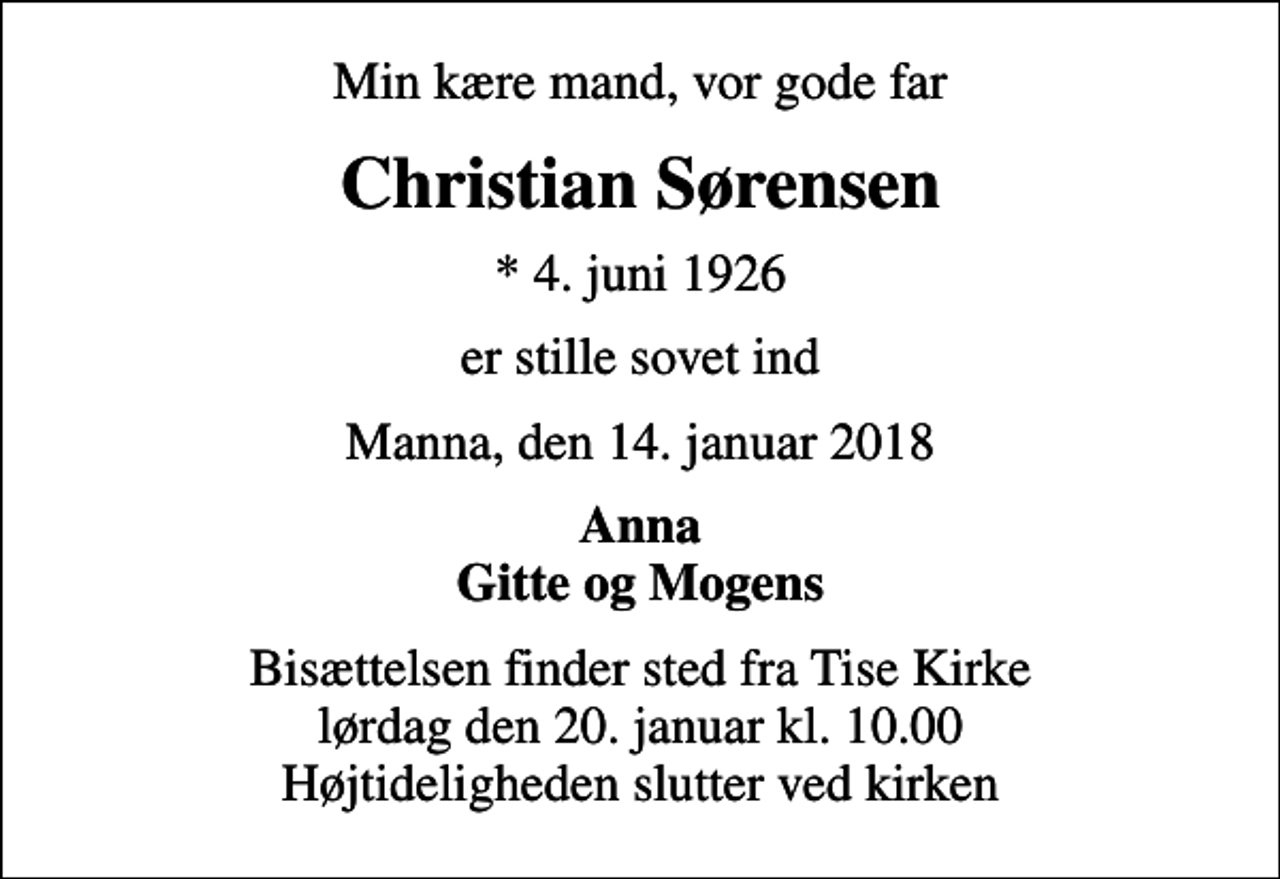 <p>Min kære mand, vor gode far<br />Christian Sørensen<br />* 4. juni 1926<br />er stille sovet ind<br />Manna, den 14. januar 2018<br />Anna Gitte og Mogens<br />Bisættelsen finder sted fra Tise Kirke lørdag den 20. januar kl. 10.00 Højtideligheden slutter ved kirken</p>