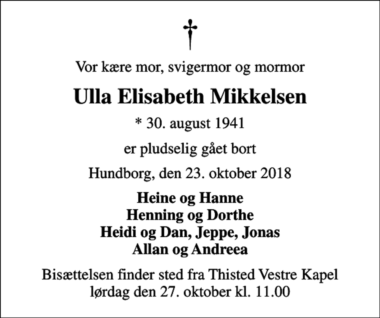 <p>Vor kære mor, svigermor og mormor<br />Ulla Elisabeth Mikkelsen<br />* 30. august 1941<br />er pludselig gået bort<br />Hundborg, den 23. oktober 2018<br />Heine og Hanne Henning og Dorthe Heidi og Dan, Jeppe, Jonas Allan og Andreea<br />Bisættelsen finder sted fra Thisted Vestre Kapel lørdag den 27. oktober kl. 11.00</p>