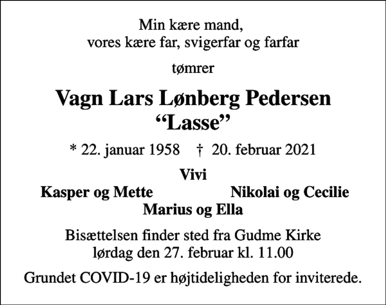 <p>Min kære mand, vores kære far, svigerfar og farfar<br />tømrer<br />Vagn Lars Lønberg Pedersen Lasse<br />* 22. januar 1958 ✝ 20. februar 2021<br />Vivi<br />Kasper og Mette<br />Nikolai og Cecilie<br />Bisættelsen finder sted fra Gudme Kirke lørdag den 27. februar kl. 11.00<br />Grundet COVID-19 er højtideligheden for inviterede.</p>