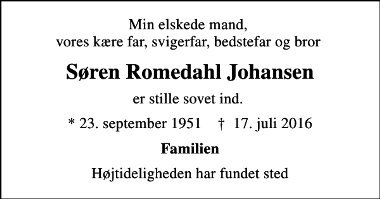 <p>Min elskede mand, vores kære far, svigerfar, bedstefar og bror<br />Søren Romedahl Johansen<br />er stille sovet ind.<br />* 23. september 1951 ✝ 17. juli 2016<br />Familien<br />Højtideligheden har fundet sted</p>