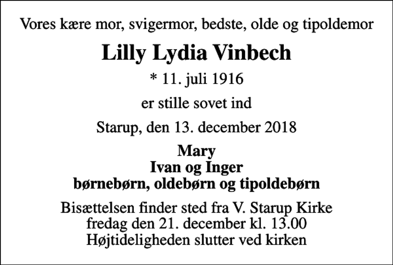 <p>Vores kære mor, svigermor, bedste, olde og tipoldemor<br />Lilly Lydia Vinbech<br />* 11. juli 1916<br />er stille sovet ind<br />Starup, den 13. december 2018<br />Mary Ivan og Inger børnebørn, oldebørn og tipoldebørn<br />Bisættelsen finder sted fra V. Starup Kirke fredag den 21. december kl. 13.00 Højtideligheden slutter ved kirken</p>