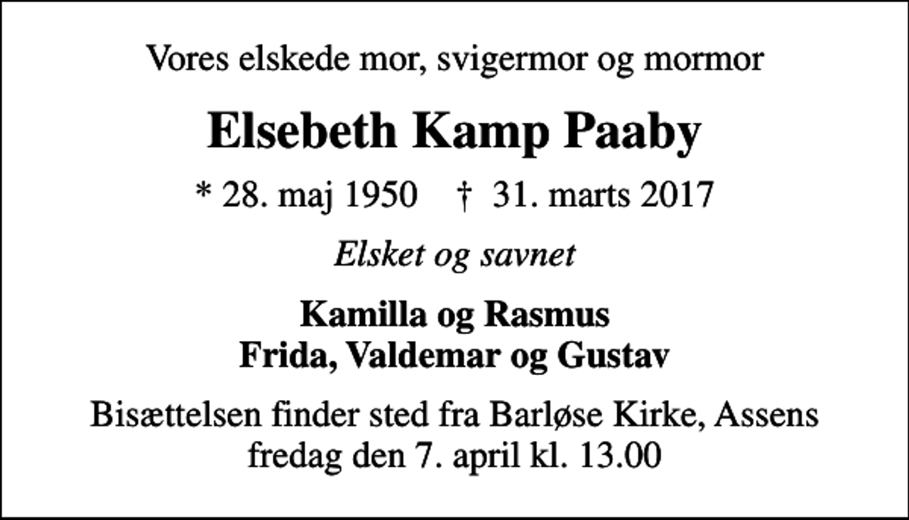 <p>Vores elskede mor, svigermor og mormor<br />Elsebeth Kamp Paaby<br />* 28. maj 1950 ✝ 31. marts 2017<br />Elsket og savnet<br />Kamilla og Rasmus Frida, Valdemar og Gustav<br />Bisættelsen finder sted fra Barløse Kirke, Assens fredag den 7. april kl. 13.00</p>